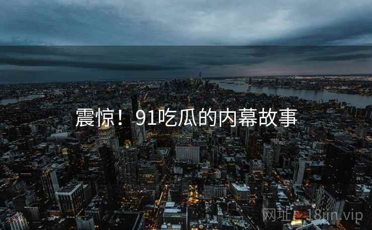 震惊！91吃瓜的内幕故事